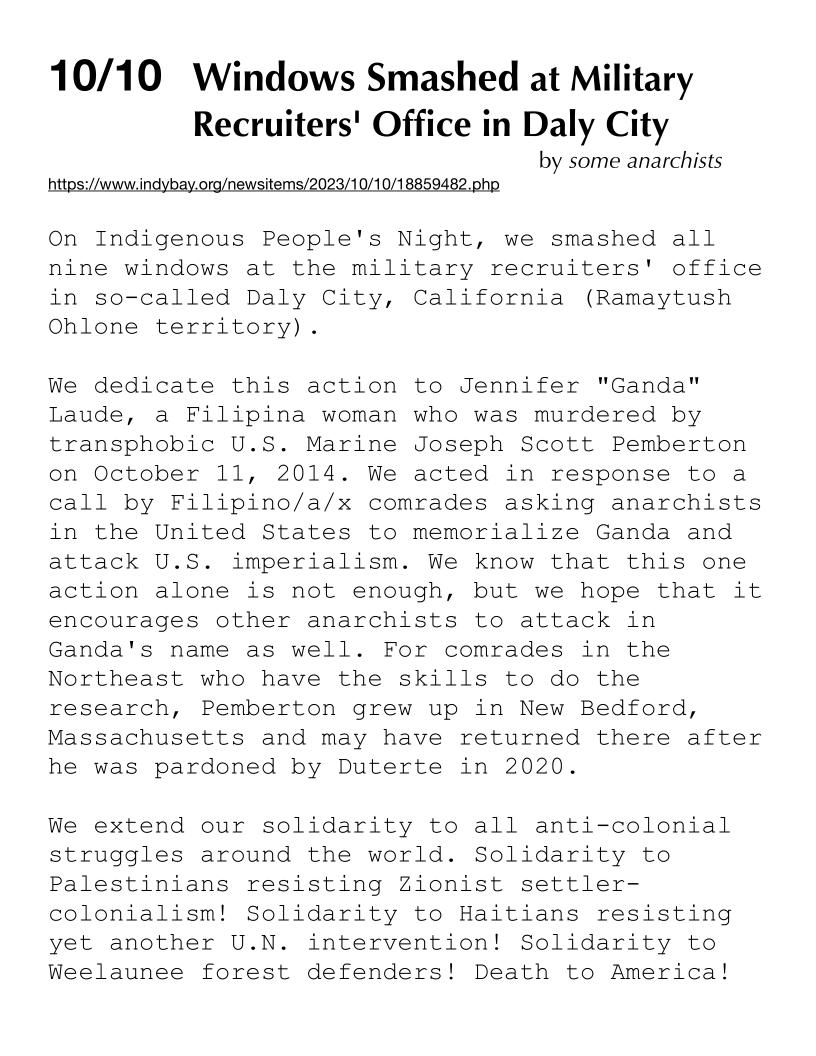 10/10 Windows Smashed at Military
Recruiters' Office in Daly City

by some anarchists

  

https:/A ndybay.org/newsitems/2023/10/10/18859482,php

On Indigenous People's Night, we smashed all
nine windows at the military recruiters' office
in so-called Daly City, California (Ramaytush
Ohlone territory).

We dedicate this action to Jennifer "Ganda"
Laude, a Filipina woman who was murdered by
transphobic U.S. Marine Joseph Scott Pemberton
on October 11, 2014. We acted in response to a
call by Filipino/a/x comrades asking anarchists
in the United States to memorialize Ganda and
attack U.S. imperialism. We know that this one
action alone is not enough, but we hope that it
encourages other anarchists to attack in
Ganda's name as well. For comrades in the
Northeast who have the skills to do the
research, Pemberton grew up in New Bedford,
Massachusetts and may have returned there after
he was pardoned by Duterte in 2020.

We extend our solidarity to all anti-colonial
struggles around the world. Solidarity to
Palestinians resisting Zionist settler-
colonialism! Solidarity to Haitians resisting
yet another U.N. intervention! Solidarity to
Weelaunee forest defenders! Death to America!
